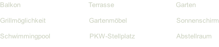 Balkon																																	Terrasse																														Garten Grillmöglichkeit																					Gartenmöbel																								Sonnenschirm Schwimmingpool																		 PKW-Stellplatz																				Abstellraum